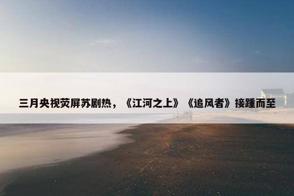 三月央视荧屏苏剧热，《江河之上》《追风者》接踵而至