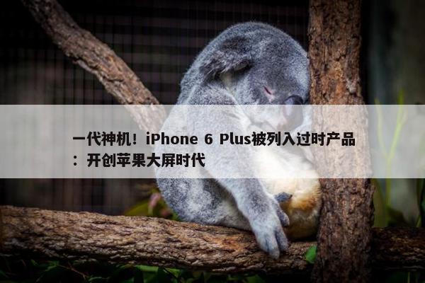 一代神机！iPhone 6 Plus被列入过时产品：开创苹果大屏时代