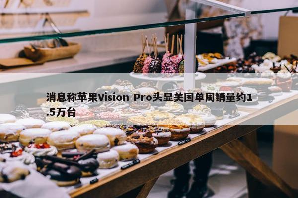 消息称苹果Vision Pro头显美国单周销量约1.5万台