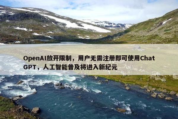 OpenAI放开限制，用户无需注册即可使用ChatGPT，人工智能普及将进入新纪元