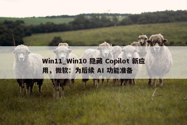 Win11_Win10 隐藏 Copilot 新应用，微软：为后续 AI 功能准备