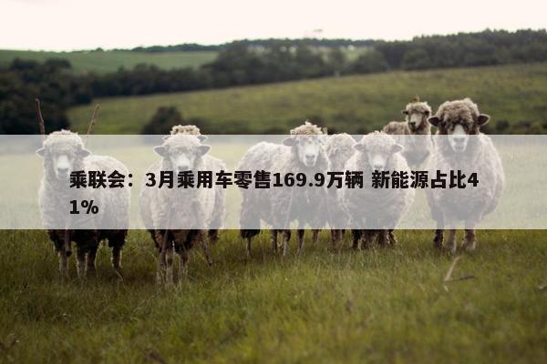 乘联会：3月乘用车零售169.9万辆 新能源占比41%