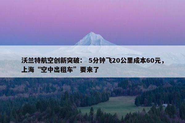 沃兰特航空创新突破： 5分钟飞20公里成本60元，上海“空中出租车”要来了