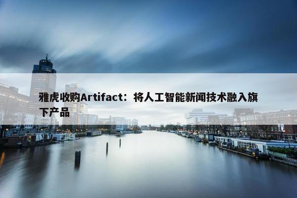 雅虎收购Artifact：将人工智能新闻技术融入旗下产品