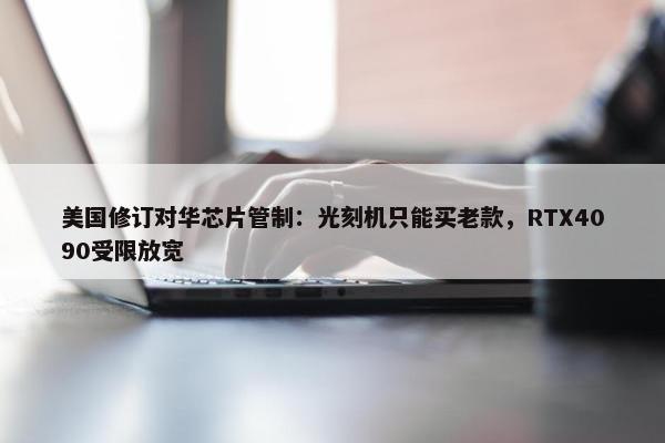 美国修订对华芯片管制：光刻机只能买老款，RTX4090受限放宽