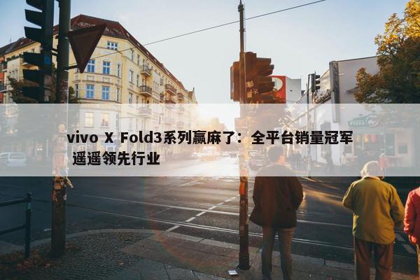 vivo X Fold3系列赢麻了：全平台销量冠军 遥遥领先行业