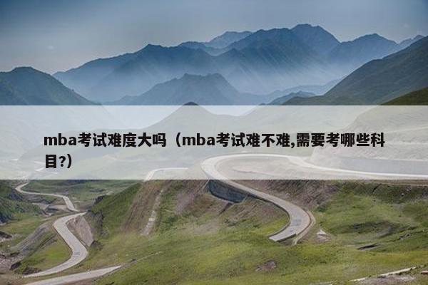 mba考试难度大吗（mba考试难不难,需要考哪些科目?）