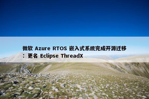 微软 Azure RTOS 嵌入式系统完成开源迁移：更名 Eclipse ThreadX