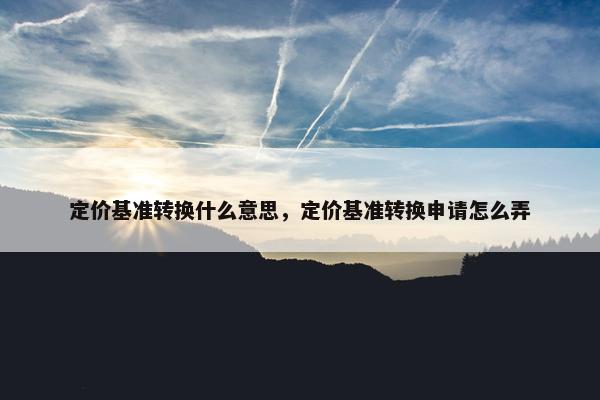 定价基准转换什么意思，定价基准转换申请怎么弄