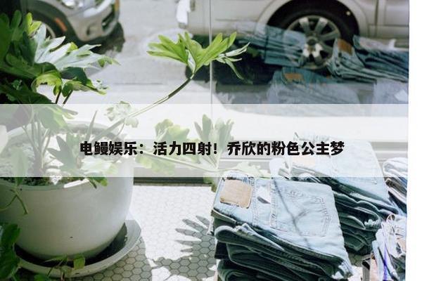 电鳗娱乐：活力四射！乔欣的粉色公主梦