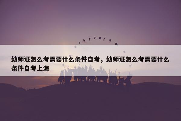 幼师证怎么考需要什么条件自考，幼师证怎么考需要什么条件自考上海