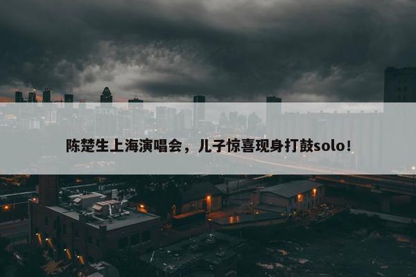 陈楚生上海演唱会，儿子惊喜现身打鼓solo！