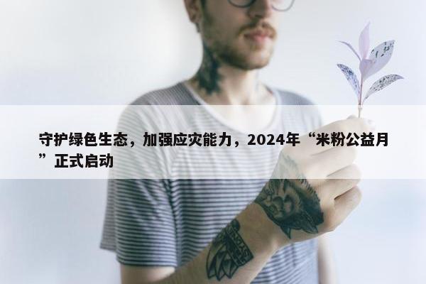 守护绿色生态，加强应灾能力，2024年“米粉公益月”正式启动