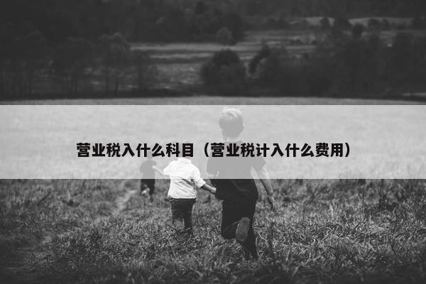 营业税入什么科目（营业税计入什么费用）