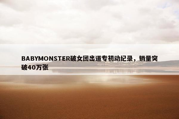 BABYMONSTER破女团出道专初动纪录，销量突破40万张