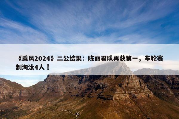 《乘风2024》二公结果：陈丽君队再获第一，车轮赛制淘汰4人 