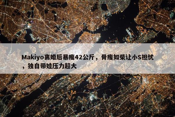 Makiyo离婚后暴瘦42公斤，骨瘦如柴让小S担忧，独自带娃压力超大