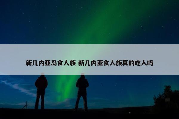 新几内亚岛食人族 新几内亚食人族真的吃人吗