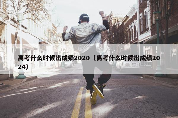 高考什么时候出成绩2020（高考什么时候出成绩2024）