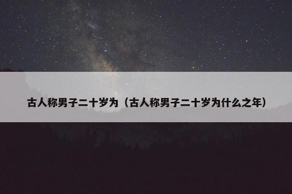 古人称男子二十岁为（古人称男子二十岁为什么之年）