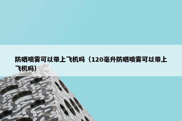 防晒喷雾可以带上飞机吗（120毫升防晒喷雾可以带上飞机吗）