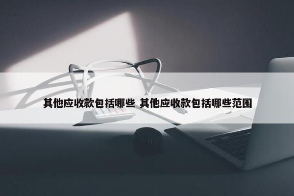 其他应收款包括哪些 其他应收款包括哪些范围