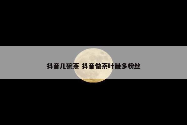 抖音几碗茶 抖音做茶叶最多粉丝