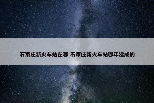 石家庄新火车站在哪 石家庄新火车站哪年建成的