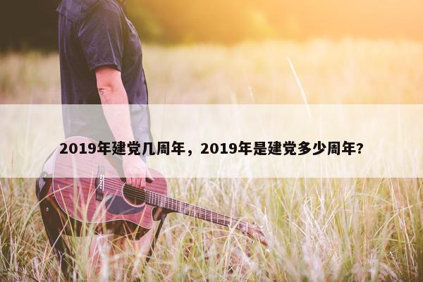 2019年建党几周年，2019年是建党多少周年?