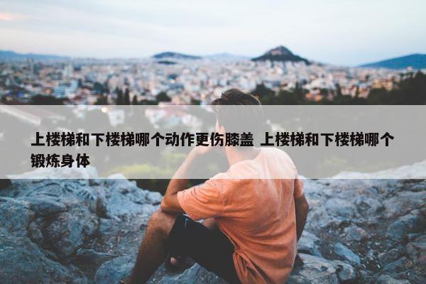 上楼梯和下楼梯哪个动作更伤膝盖 上楼梯和下楼梯哪个锻炼身体