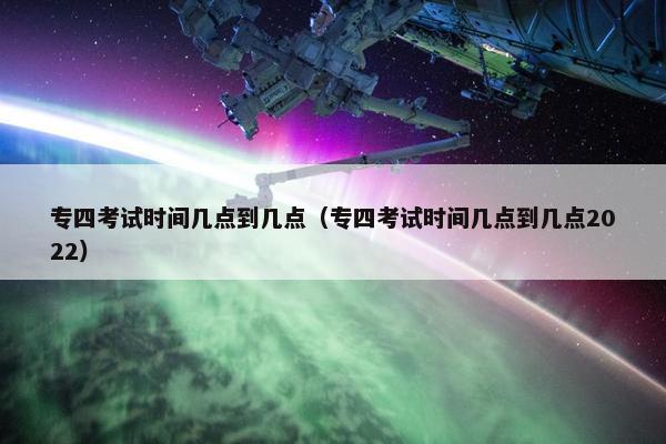 专四考试时间几点到几点（专四考试时间几点到几点2022）