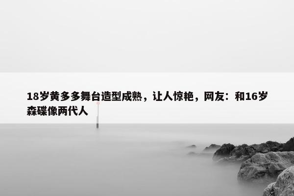 18岁黄多多舞台造型成熟，让人惊艳，网友：和16岁森碟像两代人