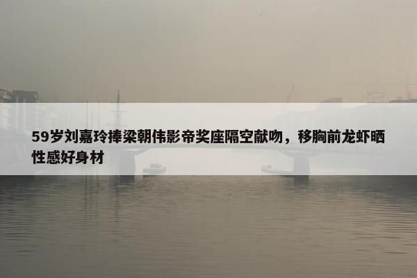 59岁刘嘉玲捧梁朝伟影帝奖座隔空献吻，移胸前龙虾晒性感好身材