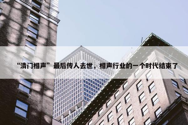 “清门相声”最后传人去世，相声行业的一个时代结束了