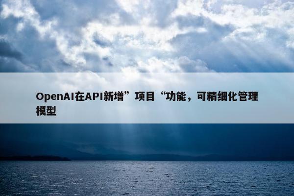 OpenAI在API新增”项目“功能，可精细化管理模型