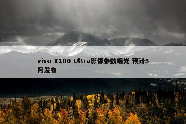 vivo X100 Ultra影像参数曝光 预计5月发布