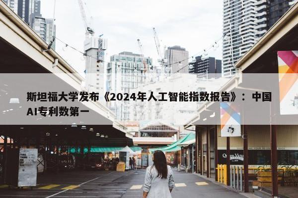 斯坦福大学发布《2024年人工智能指数报告》：中国AI专利数第一