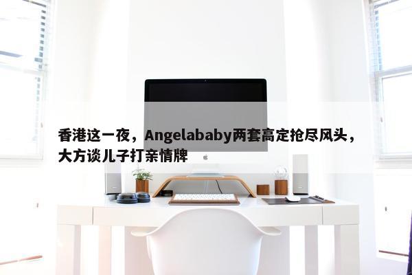 香港这一夜，Angelababy两套高定抢尽风头，大方谈儿子打亲情牌