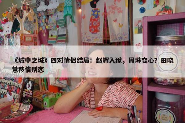 《城中之城》四对情侣结局：赵辉入狱，周琳变心？田晓慧移情别恋