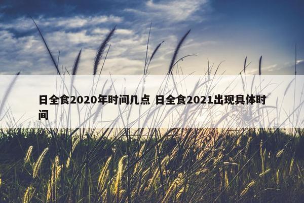 日全食2020年时间几点 日全食2021出现具体时间