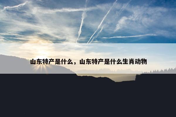 山东特产是什么，山东特产是什么生肖动物