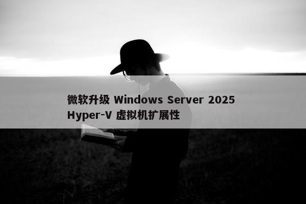 微软升级 Windows Server 2025 Hyper-V 虚拟机扩展性