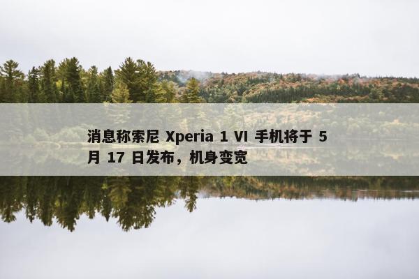 消息称索尼 Xperia 1 VI 手机将于 5 月 17 日发布，机身变宽