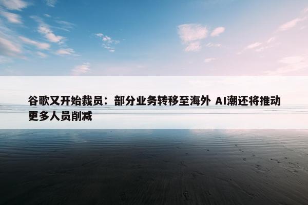 谷歌又开始裁员：部分业务转移至海外 AI潮还将推动更多人员削减