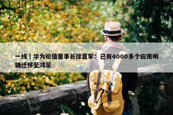 一线｜华为轮值董事长徐直军：已有4000多个应用明确迁移至鸿蒙