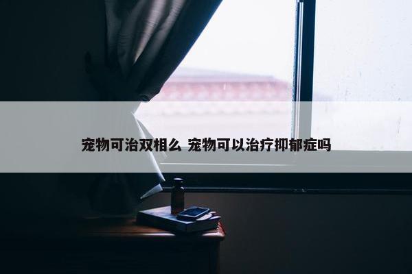 宠物可治双相么 宠物可以治疗抑郁症吗