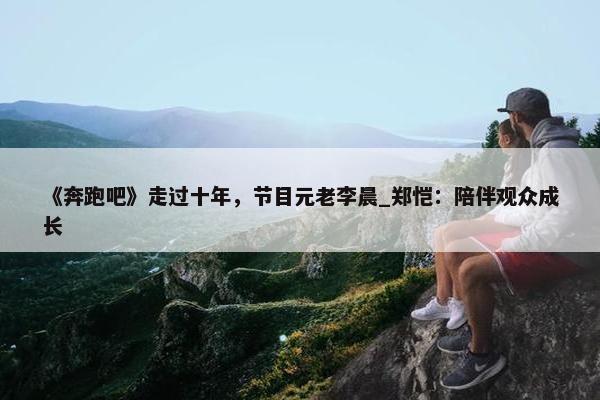 《奔跑吧》走过十年，节目元老李晨_郑恺：陪伴观众成长