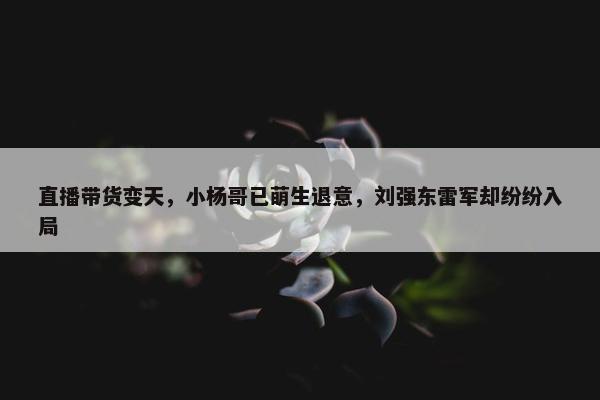 直播带货变天，小杨哥已萌生退意，刘强东雷军却纷纷入局