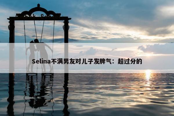 Selina不满男友对儿子发脾气：超过分的