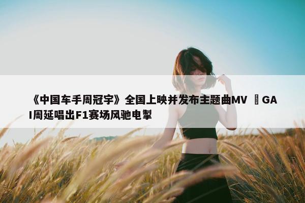 《中国车手周冠宇》全国上映并发布主题曲MV  GAI周延唱出F1赛场风驰电掣